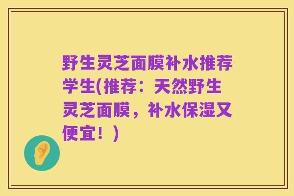 野生灵芝面膜补水推荐学生(推荐:天然野生灵芝面膜,补水保湿又便宜!)