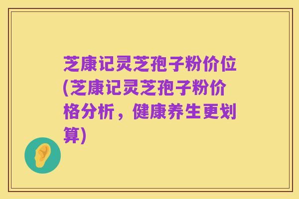 芝康记灵芝孢子粉价位(芝康记灵芝孢子粉价格分析,健康养生更划算)
