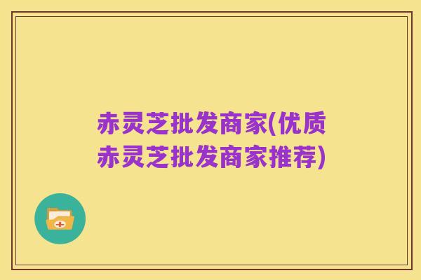 赤灵芝批发商家(优质赤灵芝批发商家推荐)