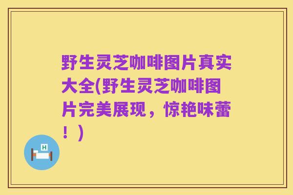 野生灵芝咖啡图片真实大全(野生灵芝咖啡图片完美展现,惊艳味蕾!)