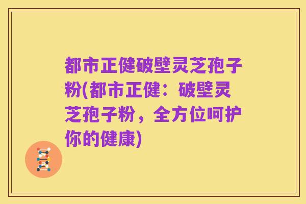都市正健破壁灵芝孢子粉(都市正健:破壁灵芝孢子粉,全方位呵护你的健康)