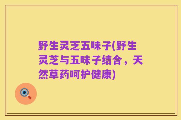 野生灵芝五味子(野生灵芝与五味子结合，天然草药呵护健康)