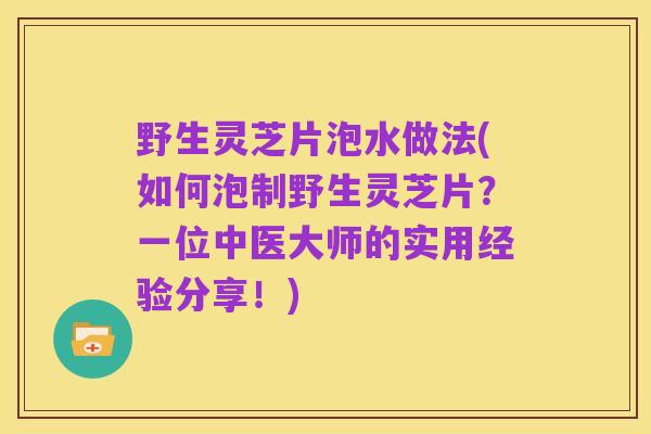 野生灵芝片泡水做法(如何泡制野生灵芝片?一位中医大师的实用经验分享!)