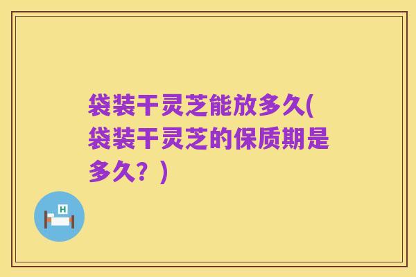 袋装干灵芝能放多久(袋装干灵芝的保质期是多久?)