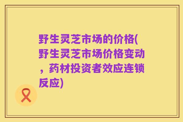 野生灵芝市场的价格(野生灵芝市场价格变动,药材投资者效应连锁反应)