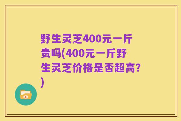 野生灵芝400元一斤贵吗(400元一斤野生灵芝价格是否超高?)