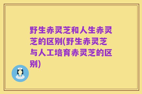 野生赤灵芝和人生赤灵芝的区别(野生赤灵芝与人工培育赤灵芝的区别)