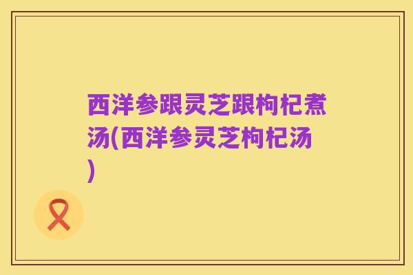 西洋参跟灵芝跟枸杞煮汤(西洋参灵芝枸杞汤)