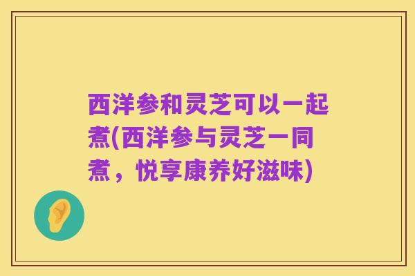 西洋参和灵芝可以一起煮(西洋参与灵芝一同煮,悦享康养好滋味)