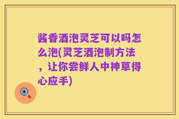 酱香酒泡灵芝可以吗怎么泡(灵芝酒泡制方法,让你尝鲜人中神草得心应手)