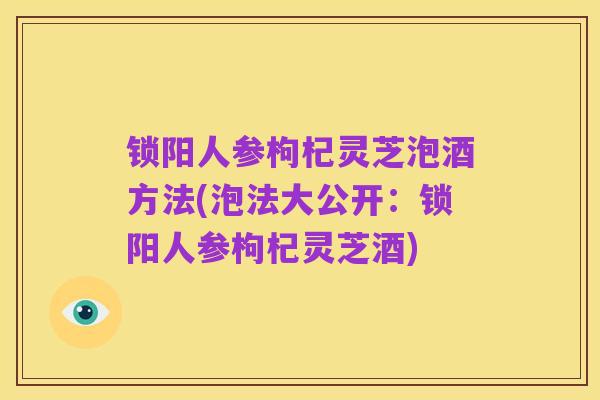锁阳人参枸杞灵芝泡酒方法(泡法大公开:锁阳人参枸杞灵芝酒)