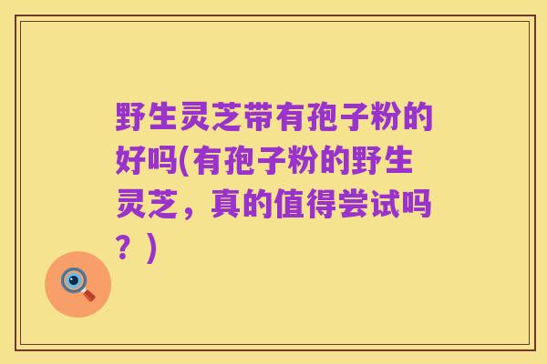 野生灵芝带有孢子粉的好吗(有孢子粉的野生灵芝,真的值得尝试吗?)