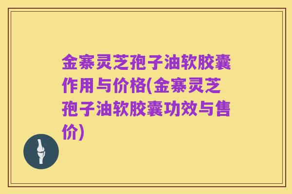 金寨灵芝孢子油软胶囊作用与价格(金寨灵芝孢子油软胶囊功效与售价)