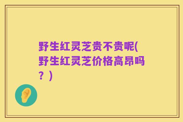 野生红灵芝贵不贵呢(野生红灵芝价格高昂吗？)