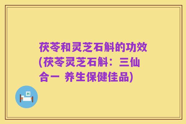茯苓和灵芝石斛的功效(茯苓灵芝石斛:三仙合一 养生保健佳品)