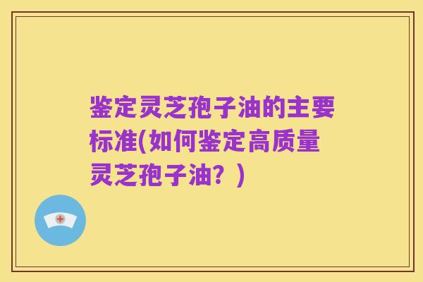 鉴定灵芝孢子油的主要标准(如何鉴定高质量灵芝孢子油?)