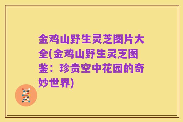 金鸡山野生灵芝图片大全(金鸡山野生灵芝图鉴:珍贵空中花园的奇妙世界)