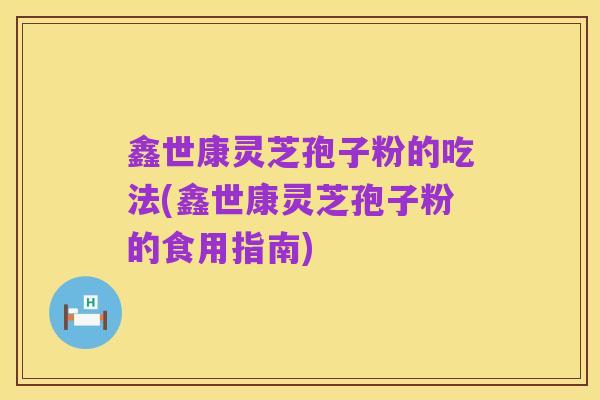 鑫世康灵芝孢子粉的吃法(鑫世康灵芝孢子粉的食用指南)