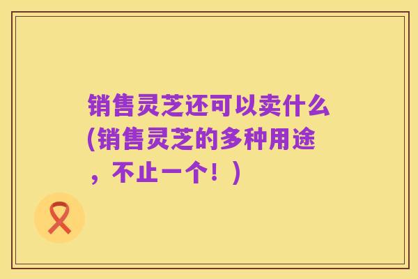 销售灵芝还可以卖什么(销售灵芝的多种用途，不止一个！)
