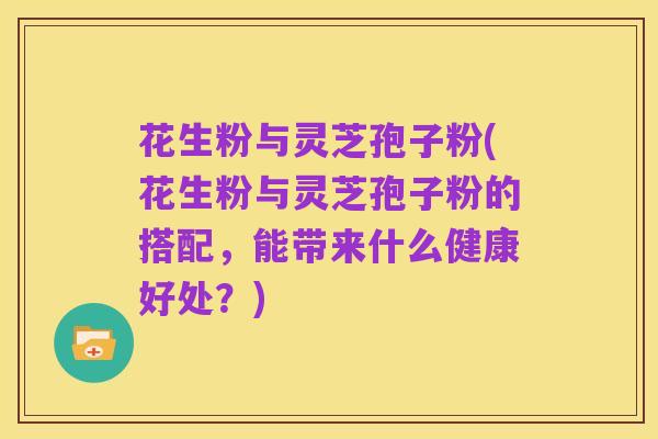 花生粉与灵芝孢子粉(花生粉与灵芝孢子粉的搭配,能带来什么健康好处?)