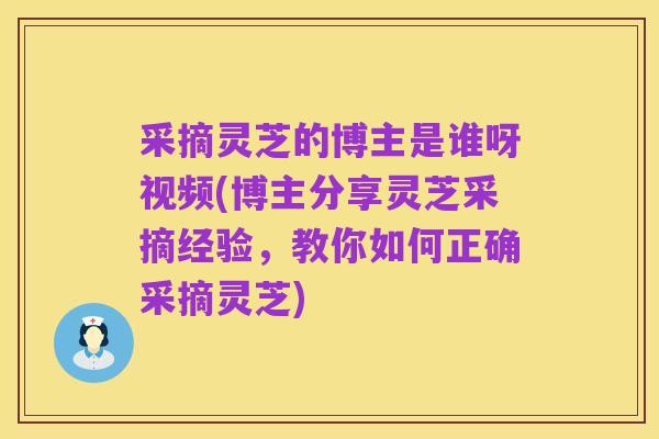 采摘灵芝的博主是谁呀视频(博主分享灵芝采摘经验,教你如何正确采摘灵芝)