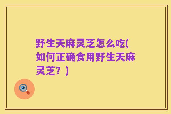 野生天麻灵芝怎么吃(如何正确食用野生天麻灵芝？)
