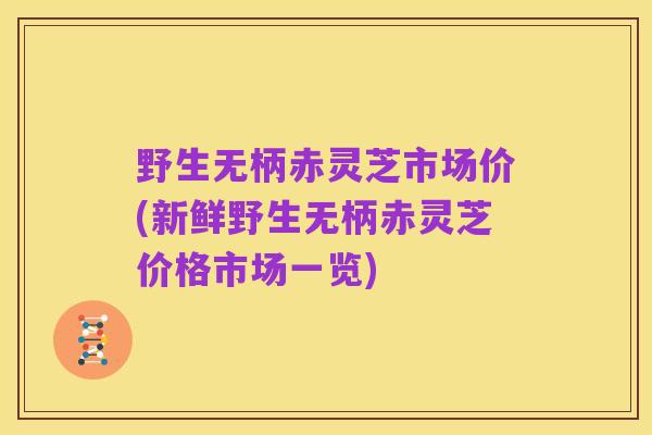 野生无柄赤灵芝市场价(新鲜野生无柄赤灵芝价格市场一览)