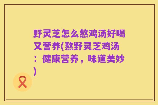 野灵芝怎么熬鸡汤好喝又营养(熬野灵芝鸡汤:健康营养,味道美妙)
