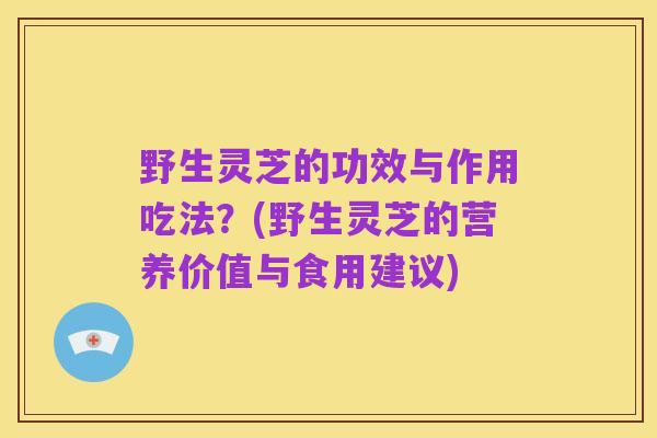 野生灵芝的功效与作用吃法?(野生灵芝的营养价值与食用建议)