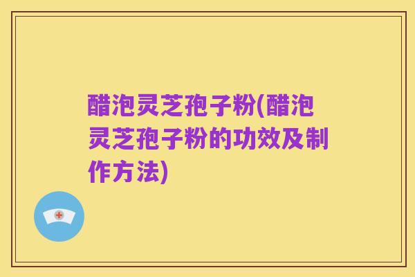 醋泡灵芝孢子粉(醋泡灵芝孢子粉的功效及制作方法)