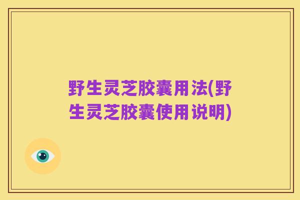 野生灵芝胶囊用法(野生灵芝胶囊使用说明)