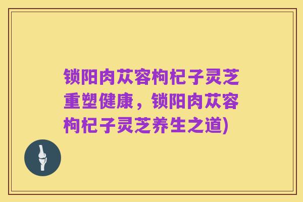 锁阳肉苁容枸杞子灵芝重塑健康,锁阳肉苁容枸杞子灵芝养生之道)