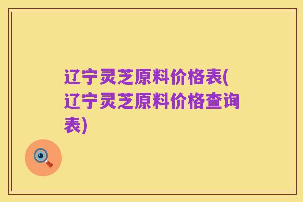 辽宁灵芝原料价格表(辽宁灵芝原料价格查询表)