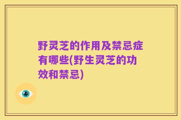野灵芝的作用及禁忌症有哪些(野生灵芝的功效和禁忌)