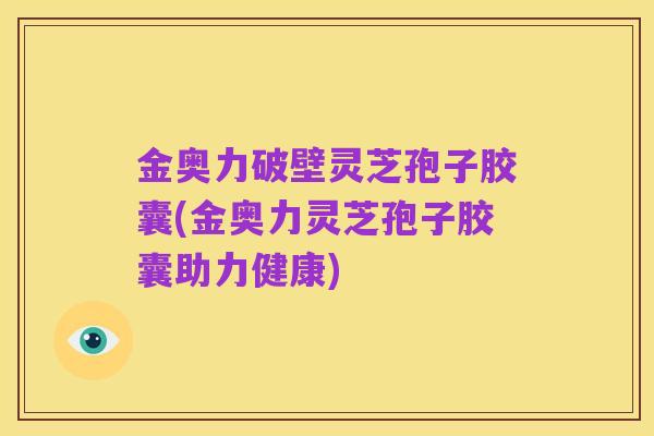 金奥力破壁灵芝孢子胶囊(金奥力灵芝孢子胶囊助力健康)