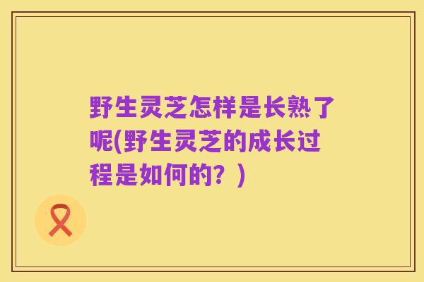 野生灵芝怎样是长熟了呢(野生灵芝的成长过程是如何的?)