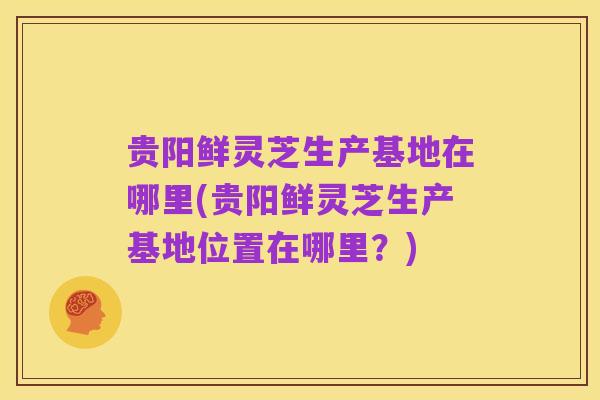 贵阳鲜灵芝生产基地在哪里(贵阳鲜灵芝生产基地位置在哪里?)