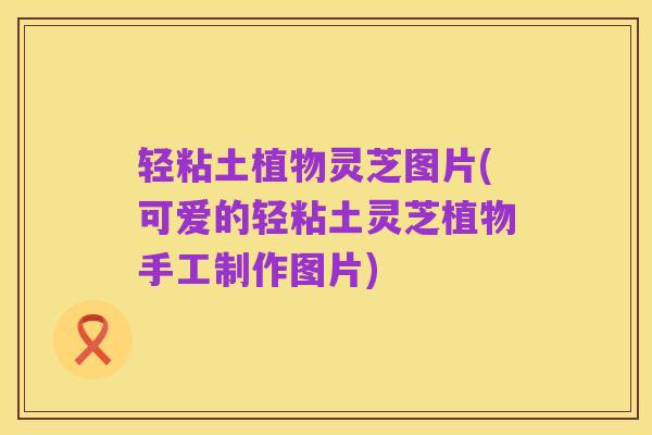 轻粘土植物灵芝图片(可爱的轻粘土灵芝植物手工制作图片)