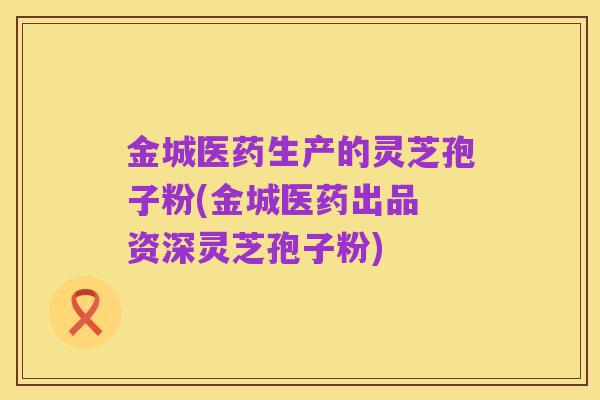 金城医药生产的灵芝孢子粉(金城医药出品 资深灵芝孢子粉)