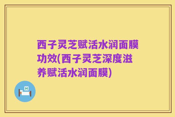 西子灵芝赋活水润面膜功效(西子灵芝深度滋养赋活水润面膜)