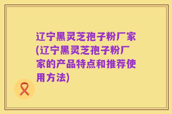 辽宁黑灵芝孢子粉厂家(辽宁黑灵芝孢子粉厂家的产品特点和推荐使用方法)