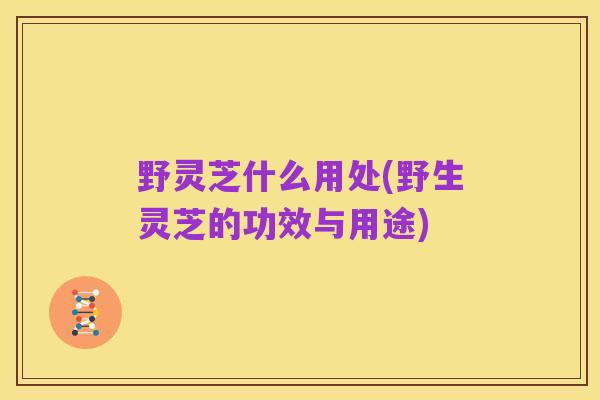 野灵芝什么用处(野生灵芝的功效与用途)