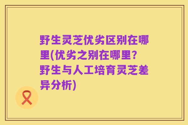 野生灵芝优劣区别在哪里(优劣之别在哪里?野生与人工培育灵芝差异分析)