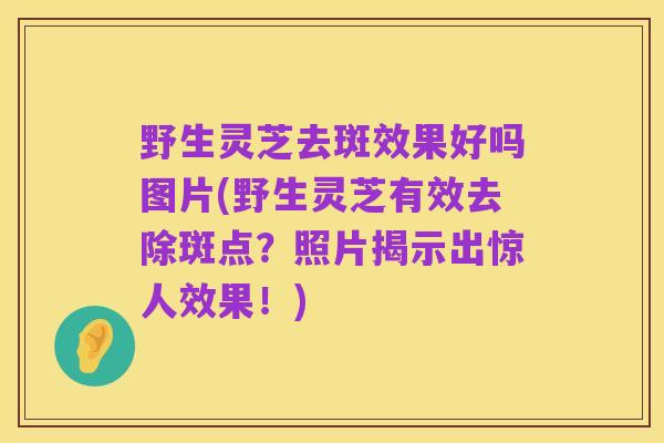 野生灵芝去斑效果好吗图片(野生灵芝有效去除斑点？照片揭示出惊人效果！)