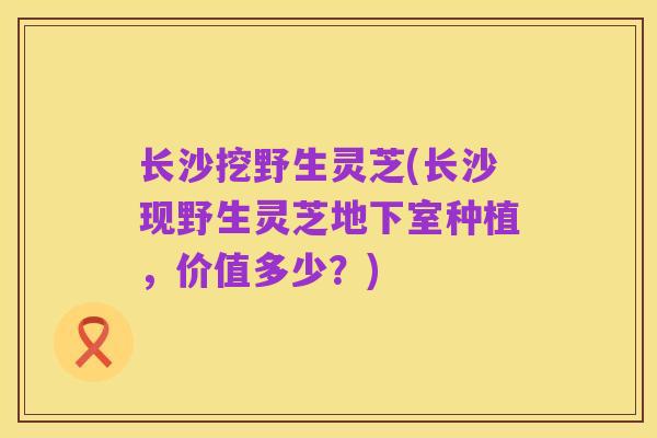 长沙挖野生灵芝(长沙现野生灵芝地下室种植，价值多少？)