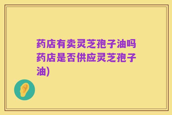 药店有卖灵芝孢子油吗药店是否供应灵芝孢子油)