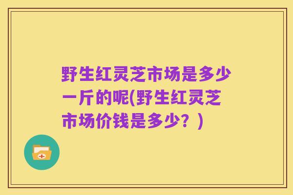 野生红灵芝市场是多少一斤的呢(野生红灵芝市场价钱是多少?)