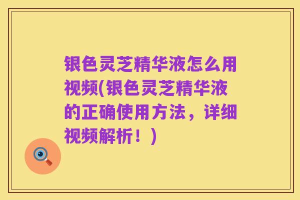银色灵芝精华液怎么用视频(银色灵芝精华液的正确使用方法，详细视频解析！)