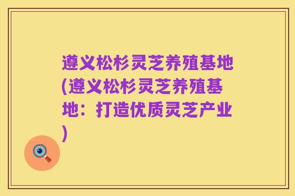 遵义松杉灵芝养殖基地(遵义松杉灵芝养殖基地：打造优质灵芝产业)