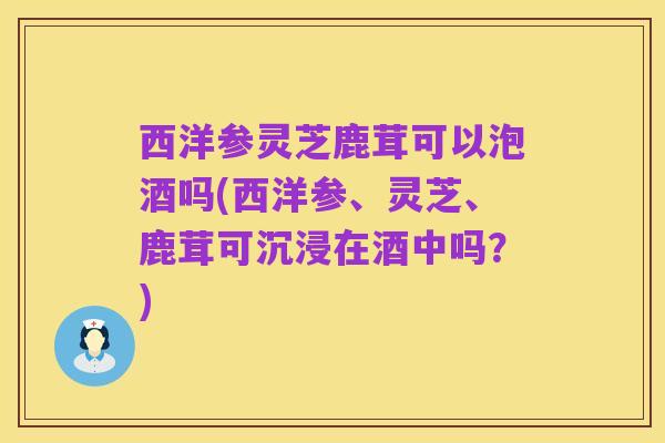 西洋参灵芝鹿茸可以泡酒吗(西洋参、灵芝、鹿茸可沉浸在酒中吗?)